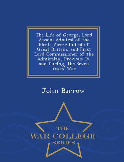 The Life of George, Lord Anson : Admiral of the Fleet, Vice-Admiral of Great Britain, and First Lord Commissioner of the Admiralty, Previous To, and During, the Seven Years' War - War College Series by Sir John Sir Barrow - Paperback