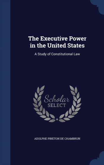 The Executive Power in the United States : A Study of Constitutional Law by Adolphe Pineton De Chambrun - Hardback