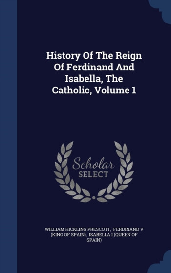 History Of The Reign Of Ferdinand And Isabella, The Catholic, Volume 1 by William Hickling Prescott - Hardback