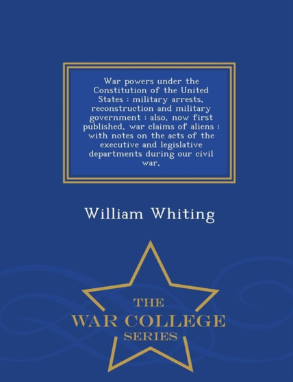 War Powers Under the Constitution of the United States : Military Arrests, Reconstruction and Military Government: Also, Now First Published, War Claims of Aliens: With Notes on the Acts of the Execut by Dr William Whiting - Paperback