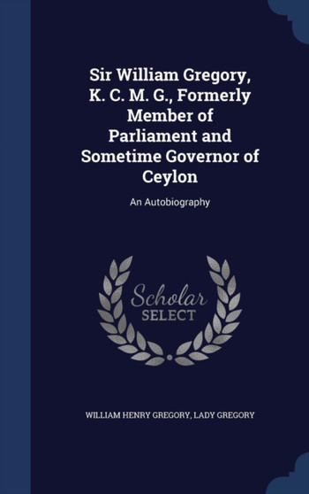 Sir William Gregory, K. C. M. G., Formerly Member of Parliament and Sometime Governor of Ceylon : An Autobiography by William Henry Sir Gregory - Hardback
