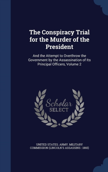 The Conspiracy Trial for the Murder of the President : And the Attempt to Overthrow the Government by the Assassination of Its Principal Officers, Volume 2 by United States Army Military Commission - Hardback