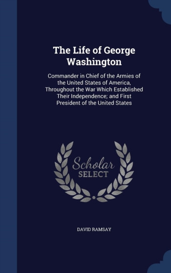 The Life of George Washington : Commander in Chief of the Armies of the United States of America, Throughout the War Which Established Their Independence; and First President of the United States by David Ramsay - Hardback