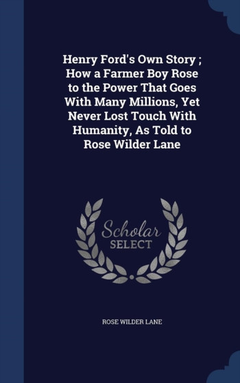 Henry Ford's Own Story; How a Farmer Boy Rose to the Power That Goes With Many Millions, Yet Never Lost Touch With Humanity, As Told to Rose Wilder Lane by Rose Wilder Lane - Hardback