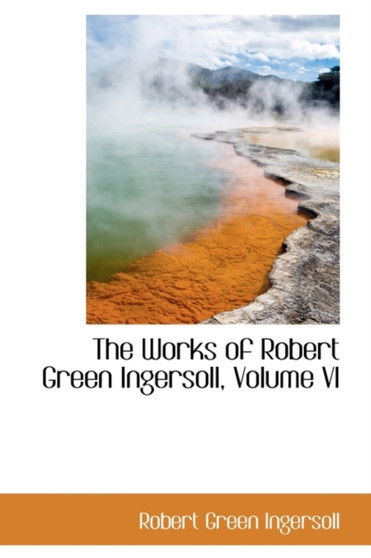 The Works of Robert Green Ingersoll, Volume VI by Colonel Robert Green Ingersoll - Paperback