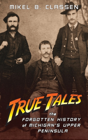 True Tales : The Forgotten History of Michigan's Upper Peninsula by Mikel B Classen - Hardback