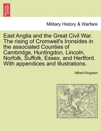 East Anglia and the Great Civil War. the Rising of Cromwell's Ironsides in the Associated Counties of Cambridge, Huntingdon, Lincoln, Norfolk, Suffolk, Essex, and Hertford. with Appendices and Illustr by Alfred Kingston - Paperback