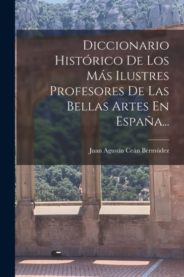 Diccionario Historico De Los Mas Ilustres Profesores De Las Bellas Artes En Espana... by Juan Agustin Cean Bermudez - Paperback