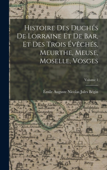 Histoire Des Duches De Lorraine Et De Bar, Et Des Trois Eveches, Meurthe, Meuse, Moselle, Vosges; Volume 1 by Emile Auguste Nicolas Jules Begin - Hardback