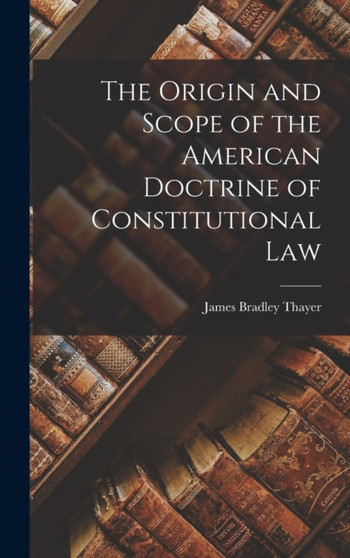 The Origin and Scope of the American Doctrine of Constitutional Law by James Bradley Thayer - Hardback