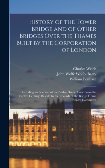 History of the Tower Bridge and of Other Bridges Over the Thames Built by the Corporation of London : Including an Account of the Bridge House Trust From the Twelfth Century, Based On the Records of t by Charles Welch - Hardback