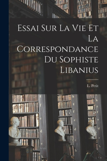 Essai Sur La Vie et la Correspondance du Sophiste Libanius by L Petit - Paperback