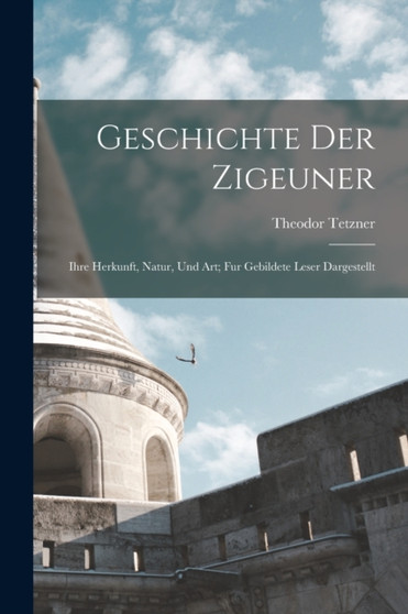 Geschichte Der Zigeuner : Ihre Herkunft, Natur, Und Art; Fur Gebildete Leser Dargestellt by Theodor Tetzner - Paperback