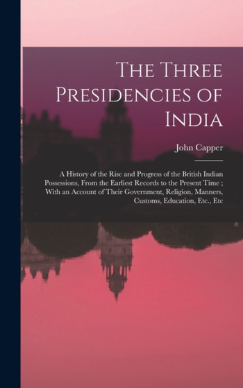 The Three Presidencies of India : A History of the Rise and Progress of the British Indian Possessions, From the Earliest Records to the Present Time; With an Account of Their Government, Religion, Ma by John Capper - Hardback