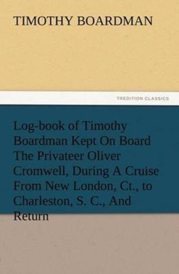 Log-Book of Timothy Boardman Kept on Board the Privateer Oliver Cromwell, During a Cruise from New London, Ct., to Charleston, S. C., and Return, in 1778, Also, a Biographical Sketch of the Author. by Timothy Boardman - Paperback