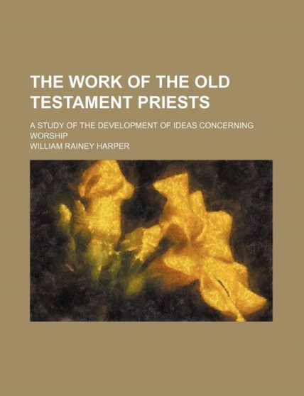 The Work of the Old Testament Priests; A Study of the Development of Ideas Concerning Worship by William Rainey Harper - Paperback