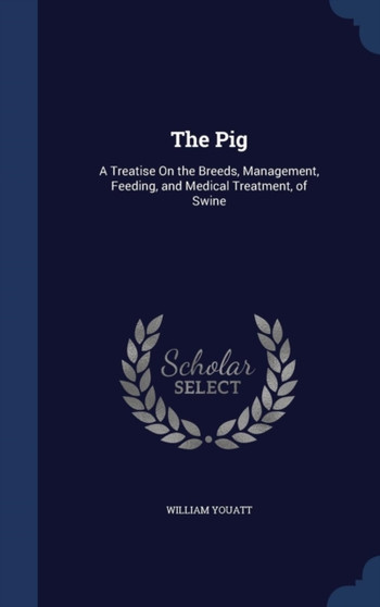 The Pig : A Treatise On the Breeds, Management, Feeding, and Medical Treatment, of Swine by William Youatt - Hardback