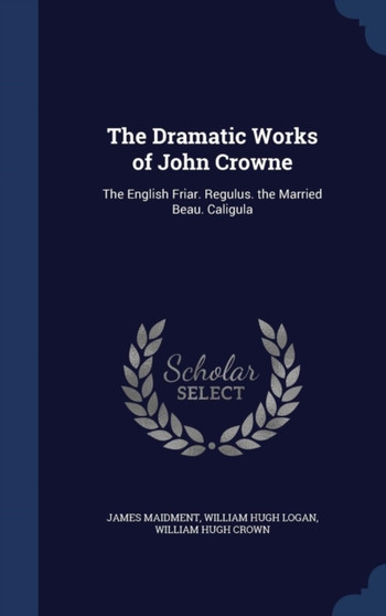 The Dramatic Works of John Crowne : The English Friar. Regulus. the Married Beau. Caligula by James Maidment - Hardback