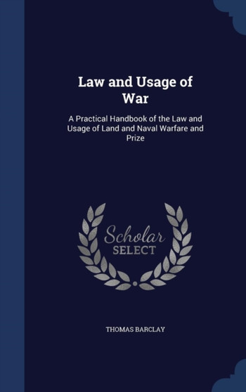 Law and Usage of War : A Practical Handbook of the Law and Usage of Land and Naval Warfare and Prize by Thomas Barclay - Hardback