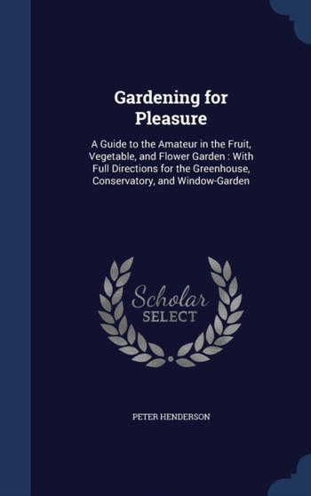 Gardening for Pleasure : A Guide to the Amateur in the Fruit, Vegetable, and Flower Garden: With Full Directions for the Greenhouse, Conservatory, and Window-Garden by Peter Henderson - Hardback