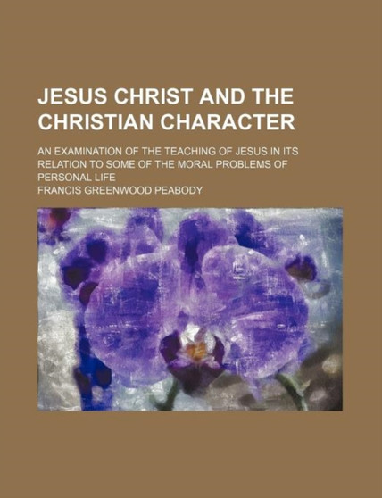 Jesus Christ and the Christian Character; An Examination of the Teaching of Jesus in Its Relation to Some of the Moral Problems of Personal Life by Francis Greenwood Peabody - Paperback