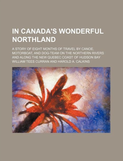 In Canada's Wonderful Northland; A Story of Eight Months of Travel by Canoe, Motorboat, and Dog-Team on the Northern Rivers and Along the New Quebec Coast of Hudson Bay by William Tees Curran - Paperback