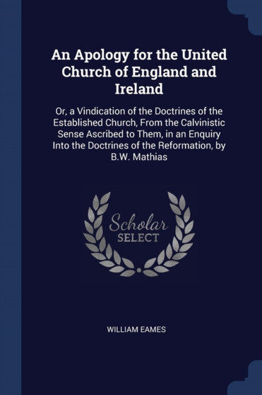 An Apology for the United Church of England and Ireland : Or, a Vindication of the Doctrines of the Established Church, From the Calvinistic Sense Ascribed to Them, in an Enquiry Into the Doctrines of by William Eames - Paperback