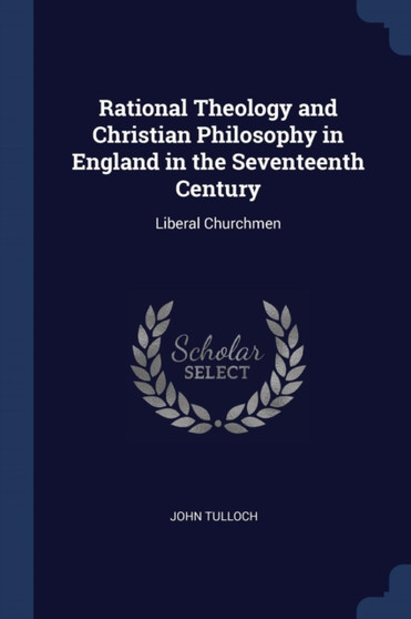 Rational Theology and Christian Philosophy in England in the Seventeenth Century : Liberal Churchmen by Emeritus Professor John Tulloch - Paperback
