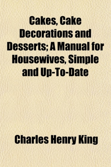 Cakes, Cake Decorations and Desserts; A Manual for Housewives, Simple and Up-To-Date by Charles Henry King - Paperback