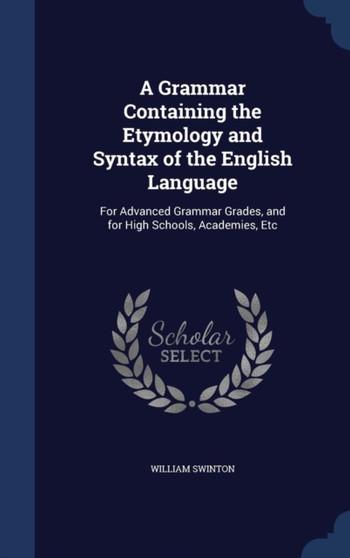 A Grammar Containing the Etymology and Syntax of the English Language : For Advanced Grammar Grades, and for High Schools, Academies, Etc by William Swinton - Hardback