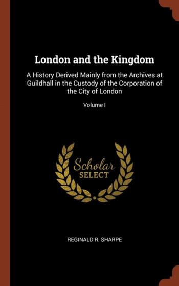 London and the Kingdom : A History Derived Mainly from the Archives at Guildhall in the Custody of the Corporation of the City of London; Volume I by Reginald R Sharpe - Hardback