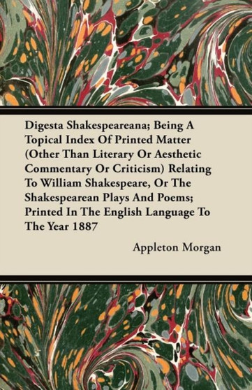 Digesta Shakespeareana; Being A Topical Index Of Printed Matter (Other Than Literary Or Aesthetic Commentary Or Criticism) Relating To William Shakespeare, Or The Shakespearean Plays And Poems; Printe by Appleton Morgan - Paperback
