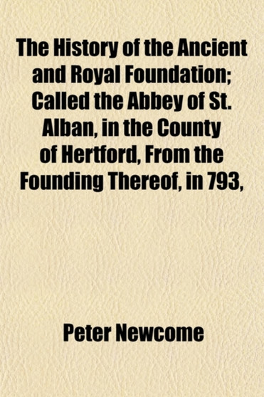 The History of the Ancient and Royal Foundation; Called the Abbey of St. Alban, in the County of Hertford, from the Founding Thereof, in 793, to Its D by Peter Newcome - Paperback