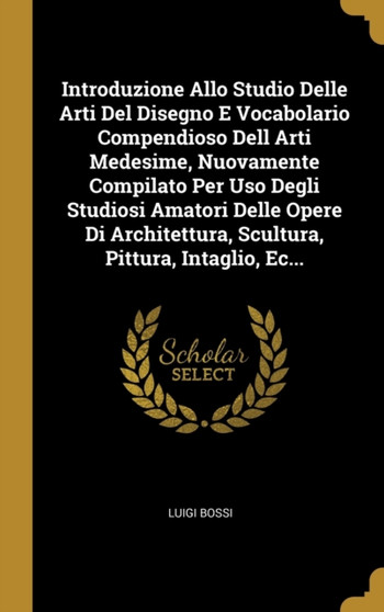 Introduzione Allo Studio Delle Arti Del Disegno E Vocabolario Compendioso Dell Arti Medesime, Nuovamente Compilato Per Uso Degli Studiosi Amatori Delle Opere Di Architettura, Scultura, Pittura, Intagl by Luigi Bossi - Hardback