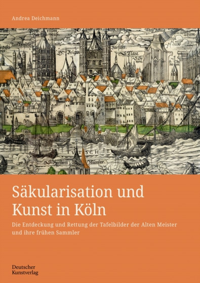 Sakularisation und Kunst in Koln : Die Entdeckung und Rettung der Tafelbilder der Alten Meister und ihre fruhen Sammler by Andrea Deichmann - Hardback