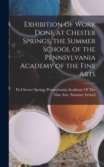 Exhibition of Work Done at Chester Springs, the Summer School of the Pennsylvania Academy of the Fine Arts by Pennsylvania Academy of the Fine Arts - Hardback