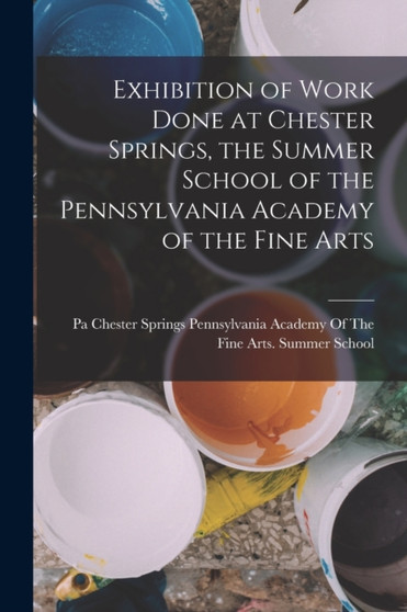 Exhibition of Work Done at Chester Springs, the Summer School of the Pennsylvania Academy of the Fine Arts by Pennsylvania Academy of the Fine Arts - Paperback