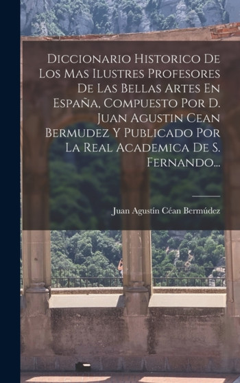 Diccionario Historico De Los Mas Ilustres Profesores De Las Bellas Artes En Espana, Compuesto Por D. Juan Agustin Cean Bermudez Y Publicado Por La Real Academica De S. Fernando... by Juan Agustin Cean Bermudez - Hardback