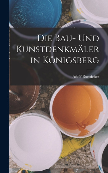 Die Bau- Und Kunstdenkmaler in Konigsberg by Adolf Boetticher - Hardback