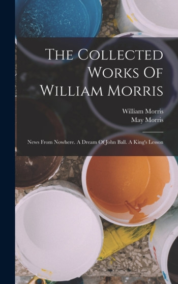 The Collected Works Of William Morris : News From Nowhere. A Dream Of John Ball. A King's Lesson by Morris William Morris - Hardback