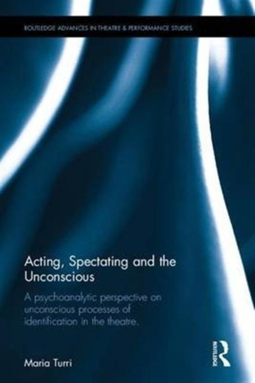 Acting, Spectating and the Unconscious : A psychoanalytic perspective on unconscious mechanisms of identification in spectating and acting in the theatre. by Maria Grazia Turri - Hardback