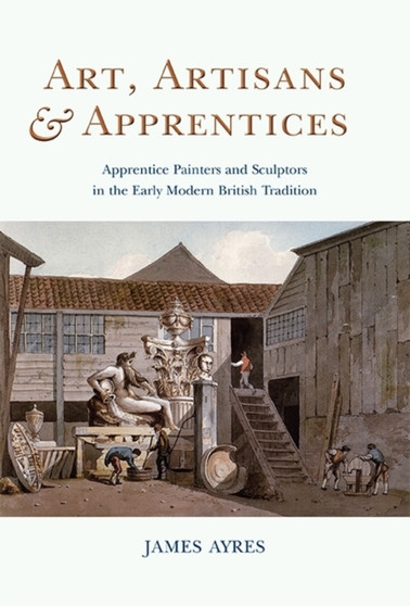 Art, Artisans and Apprentices : Apprentice Painters & Sculptors in the Early Modern British Tradition by James Ayres - Hardback