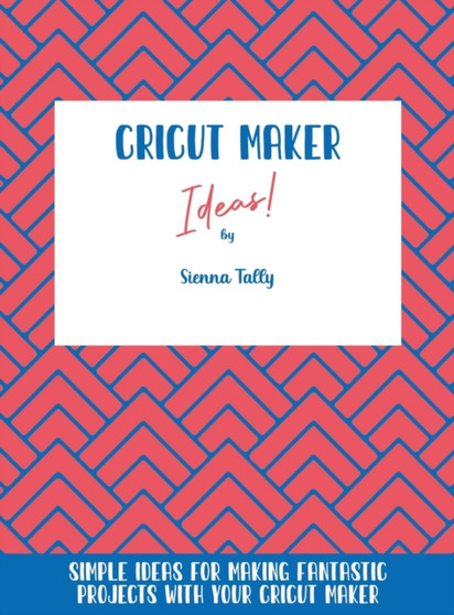 Cricut Maker Ideas! : Simple Ideas For Making Fantastic Projects With Your Cricut Maker by Sienna Tally - Hardback
