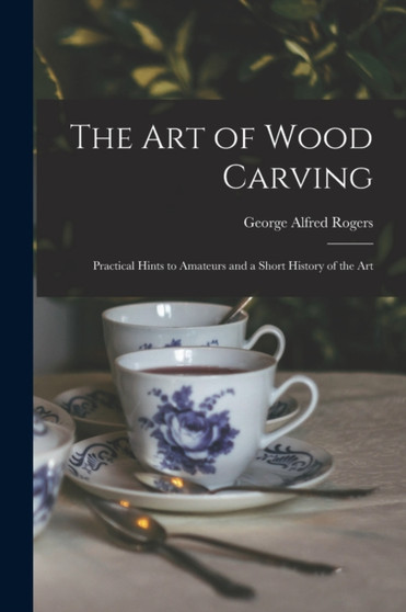 The Art of Wood Carving : Practical Hints to Amateurs and a Short History of the Art by George Alfred Rogers - Paperback