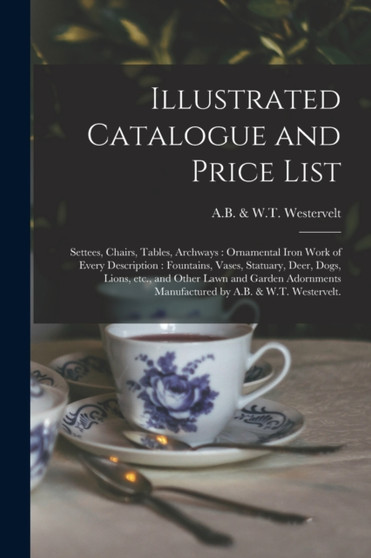 Illustrated Catalogue and Price List : Settees, Chairs, Tables, Archways: Ornamental Iron Work of Every Description: Fountains, Vases, Statuary, Deer, Dogs, Lions, Etc., and Other Lawn and Garden Ador by A B & W T Westervelt - Paperback