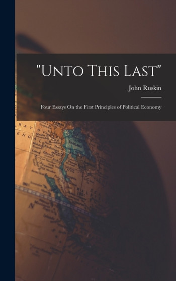 "Unto This Last" : Four Essays On the First Principles of Political Economy by John Ruskin - Hardback