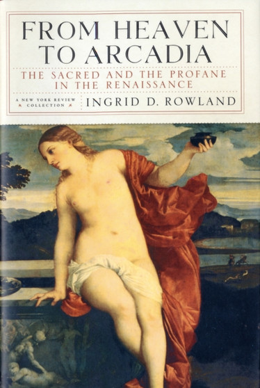 From Heaven to Arcadia : The Sacred and the Profane in the Renaissance by Ingrid D. Rowland - Hardback