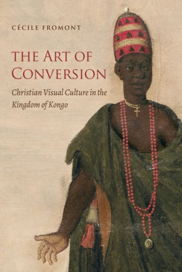 The Art of Conversion : Christian Visual Culture in the Kingdom of Kongo by Cecile Fromont - Hardback