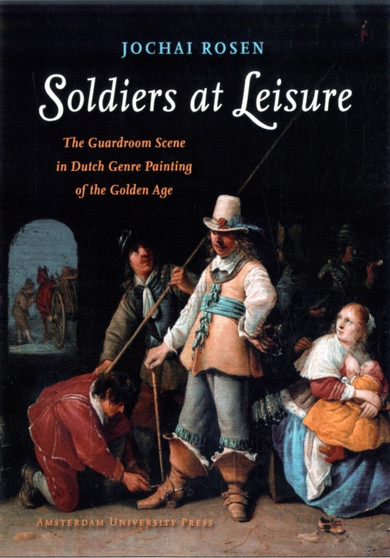 Soldiers at Leisure : The Guardroom Scene in Dutch Genre Painting of the Golden Age by Jochai Rosen - Hardback