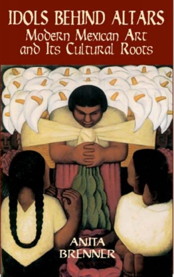 Idols behind Altars : Modern Mexican Art and Its Cultural Roots by Anita Brenner - Paperback